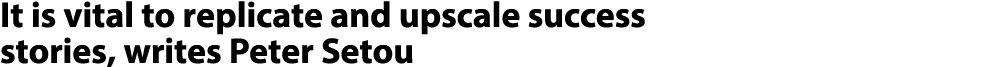 It is vital to replicate and upscale success stories, writes Peter Setou