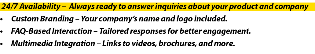  24/7 Availability – Always ready to answer inquiries about your product and company • Custom Branding – Your company...